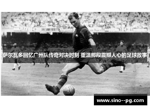 萨尔瓦多回忆广州队传奇对决时刻 重温那段震撼人心的足球故事