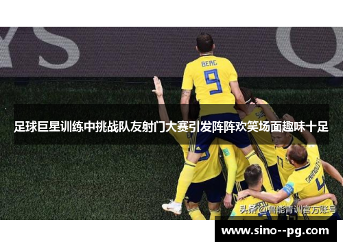 足球巨星训练中挑战队友射门大赛引发阵阵欢笑场面趣味十足